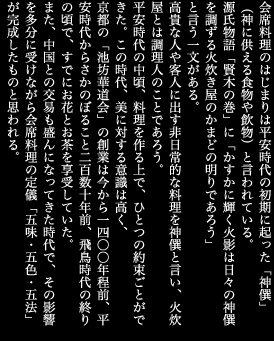 会席料理のはじまりは平安時代の初期に起った「神?」（神に供える食物や飲物）と言われている。源氏物語「賢木の巻」に「かすかに輝く火影は日々の神?を調ずる火炊き屋のかまどの明りであろう」と言う一文がある。高貴な人や客人に出す非日常的な料理を神?と言い、火炊屋とは調理人のことであろう。平安時代の中頃、料理を作る上で、ひとつの約束ごとができた。この時代、美に対する意識は高く、京都の「池坊華道会」の創業は今から一四〇〇年程前、平安時代からさかのぼること二百数十年前、飛鳥時代の終りの頃で、すでにお花とお茶を享受していた。また、中国との交易も盛んになってきた時代で、その影響を多分に受けながら会席料理の定儀「五味・五色・五法」が完成したものと思われる。