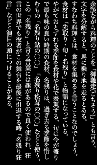 余談ながら料理のことを「御馳走(ごちそう)」とも言う。文字を分解すると、馬に乗り地を走るとある。すなわち料理とは、食材を集めると言うことなのでしょう。食材は「先取り・旬・名残り」と物語になっている。やがておとずれる季節を食材や花で表現する、旬は今が盛りで最も味の良い時期の食材、名残りは、過ぎ去る季節を惜しむもの「名残り鮎の○○」「名残り松茸の○○」などと使う。この「名残り」と言う言葉には趣があるので良く使われ、狂言の世界でも役者がこの舞台を最後に引退する時「名残り狂言」などと演目の頭につけることがある。