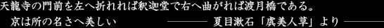 天龍寺の門前を左へ折れれば釈迦堂で右へ曲がれば渡月橋である。京は所の名さへ美しい－夏目漱石「虞美人草」より－